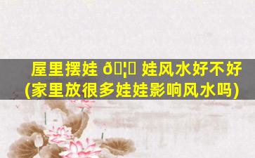 屋里摆娃 🦊 娃风水好不好(家里放很多娃娃影响风水吗)